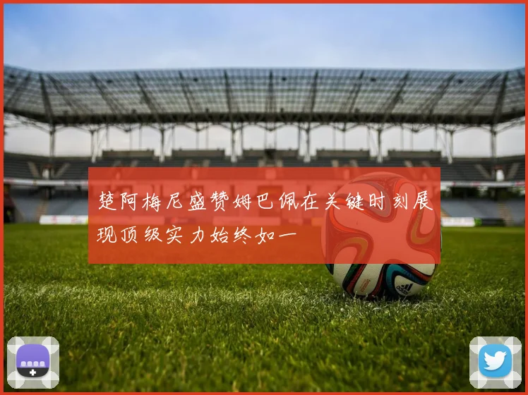 楚阿梅尼盛赞姆巴佩在关键时刻展现顶级实力始终如一