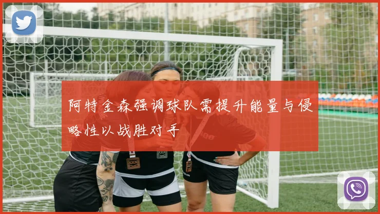 阿特金森强调球队需提升能量与侵略性以战胜对手
