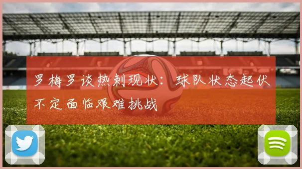 罗梅罗谈热刺现状：球队状态起伏不定面临艰难挑战