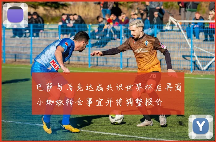 巴萨与马竞达成共识世界杯后再商小蜘蛛转会事宜并将调整报价