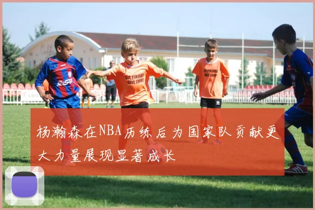 杨瀚森在NBA历练后为国家队贡献更大力量展现显著成长