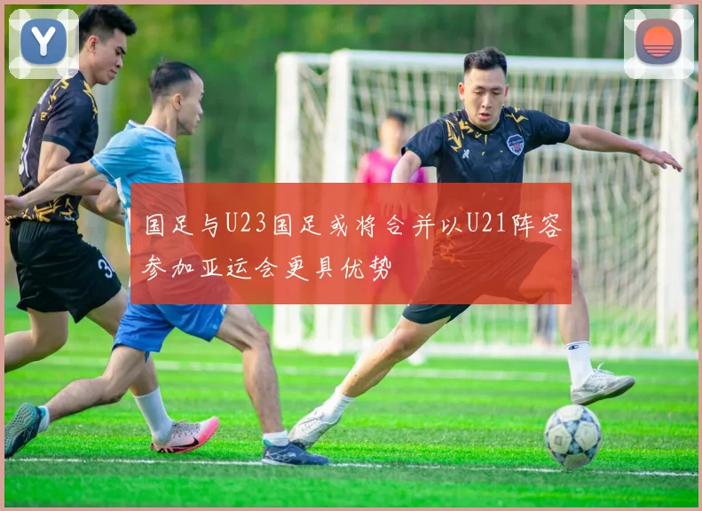 国足与U23国足或将合并以U21阵容参加亚运会更具优势
