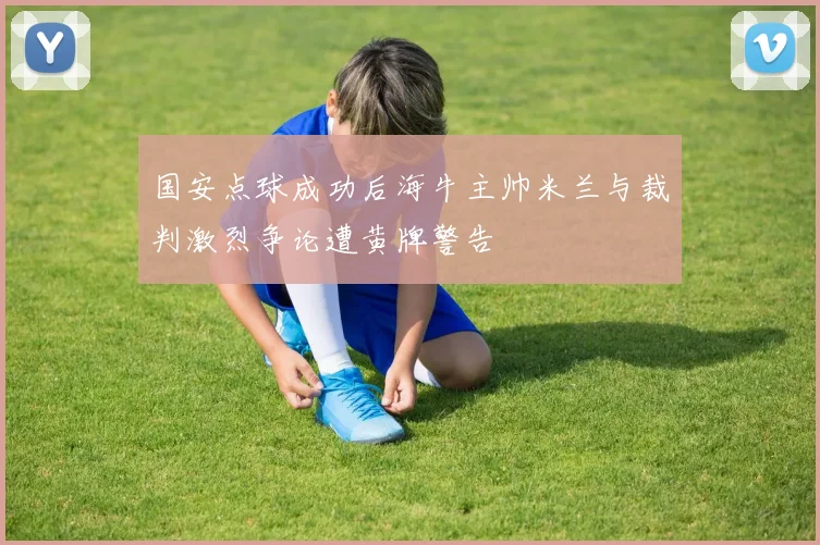 国安点球成功后海牛主帅米兰与裁判激烈争论遭黄牌警告