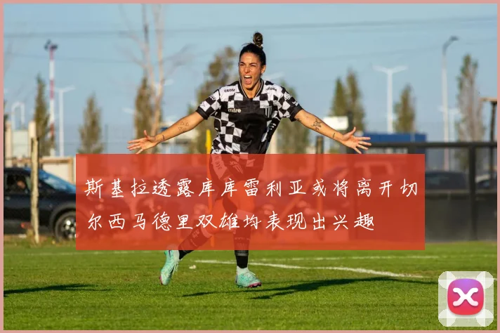 斯基拉透露库库雷利亚或将离开切尔西马德里双雄均表现出兴趣