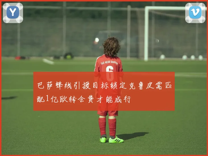 巴萨锋线引援目标锁定克鲁皮需匹配1亿欧转会费才能成行