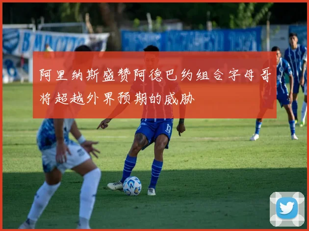 阿里纳斯盛赞阿德巴约组合字母哥将超越外界预期的威胁