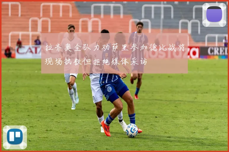 拉齐奥全队力劝萨里参加德比战将现场执教但拒绝媒体采访