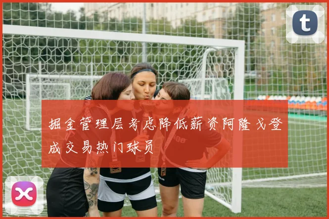 掘金管理层考虑降低薪资阿隆戈登成交易热门球员