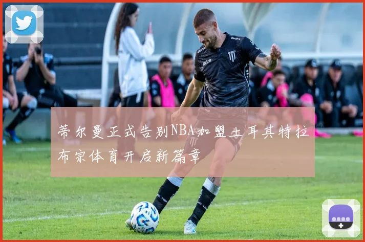 蒂尔曼正式告别NBA加盟土耳其特拉布宗体育开启新篇章