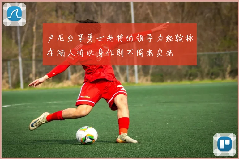 卢尼分享勇士老将的领导力经验称在湖人将以身作则不倚老卖老