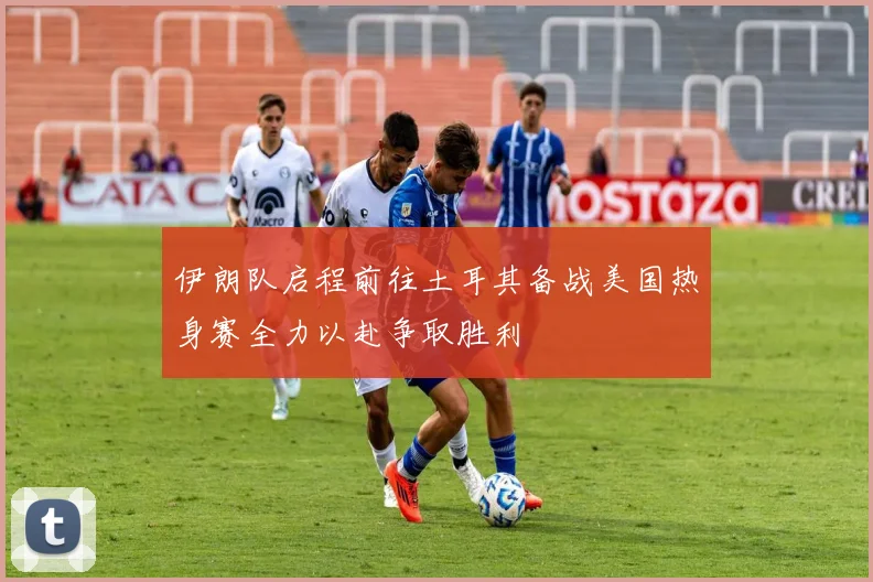 伊朗队启程前往土耳其备战美国热身赛全力以赴争取胜利
