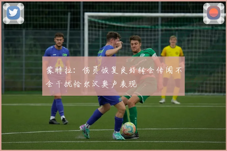 蒙特拉：伤员恢复良好转会传闻不会干扰恰尔汉奥卢表现