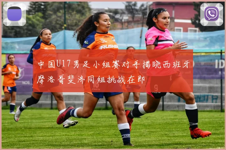 中国U17男足小组赛对手揭晓西班牙摩洛哥斐济同组挑战在即