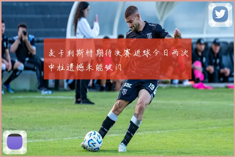 麦卡利斯特期待决赛进球今日两次中柱遗憾未能破门
