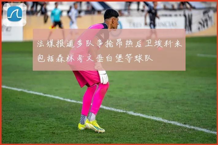 法媒报道多队争抢昂热后卫埃科米包括森林考文垂白堡等球队