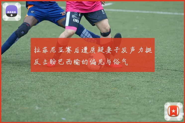 拉菲尼亚赛后遭质疑妻子发声力挺反击盼巴西输的偏见与俗气