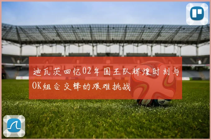 迪瓦茨回忆02年国王队辉煌时刻与OK组合交锋的艰难挑战
