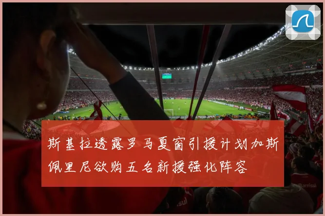 斯基拉透露罗马夏窗引援计划加斯佩里尼欲购五名新援强化阵容