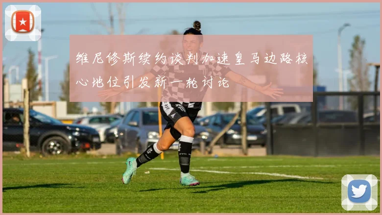 维尼修斯续约谈判加速皇马边路核心地位引发新一轮讨论