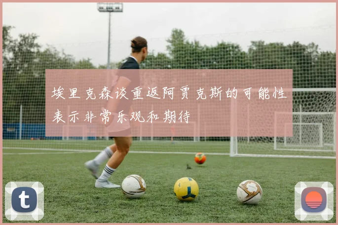 埃里克森谈重返阿贾克斯的可能性表示非常乐观和期待
