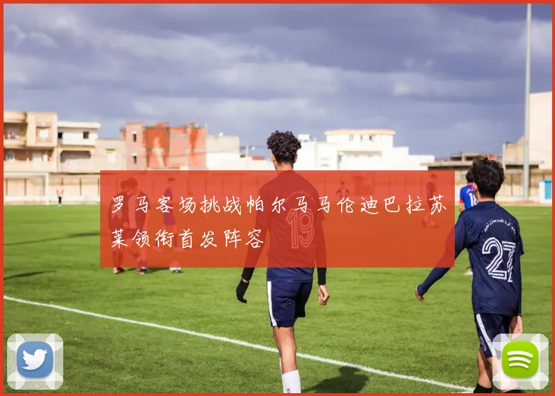 罗马客场挑战帕尔马马伦迪巴拉苏莱领衔首发阵容