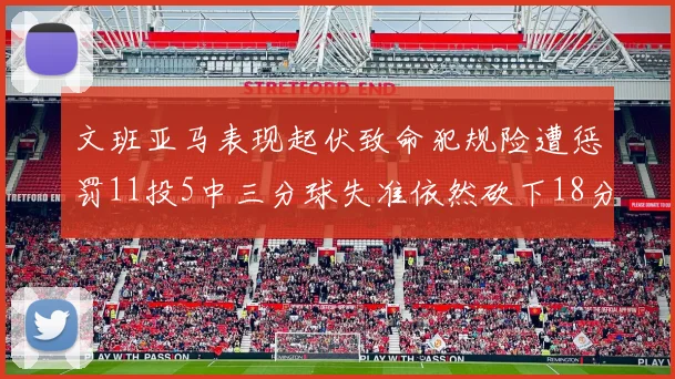 文班亚马表现起伏致命犯规险遭惩罚11投5中三分球失准依然砍下18分5板2帽
