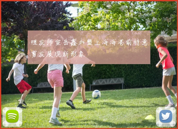 理发师宣岳鑫加盟上海海港前特意剪发展现新形象
