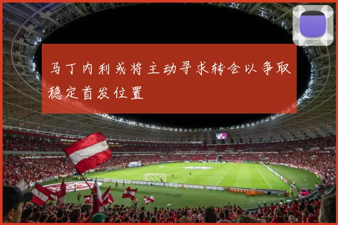 马丁内利或将主动寻求转会以争取稳定首发位置