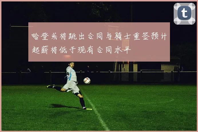 哈登或将跳出合同与骑士重签预计起薪将低于现有合同水平