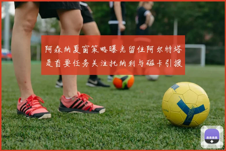 阿森纳夏窗策略曝光留住阿尔特塔是首要任务关注托纳利与磁卡引援动态