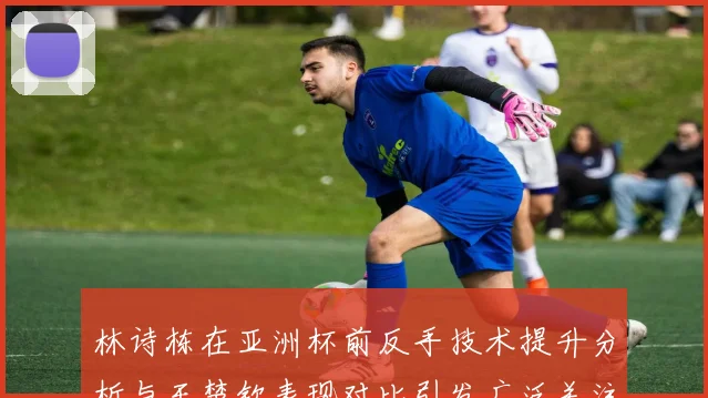 林诗栋在亚洲杯前反手技术提升分析与王楚钦表现对比引发广泛关注