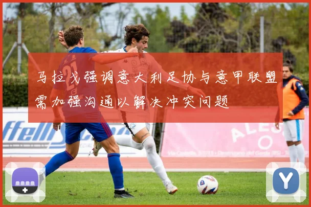 马拉戈强调意大利足协与意甲联盟需加强沟通以解决冲突问题