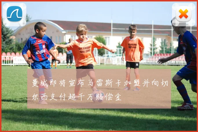 曼城即将宣布马雷斯卡加盟并向切尔西支付超千万赔偿金