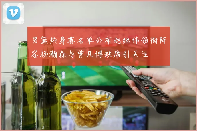 男篮热身赛名单公布赵继伟领衔阵容杨瀚森与曾凡博缺席引关注