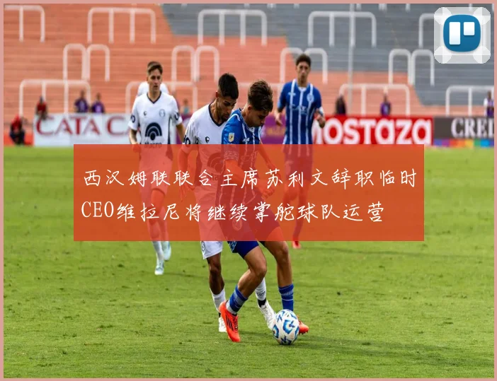 西汉姆联联合主席苏利文辞职临时CEO维拉尼将继续掌舵球队运营