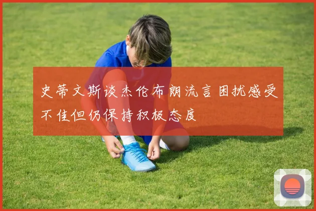 史蒂文斯谈杰伦布朗流言困扰感受不佳但仍保持积极态度