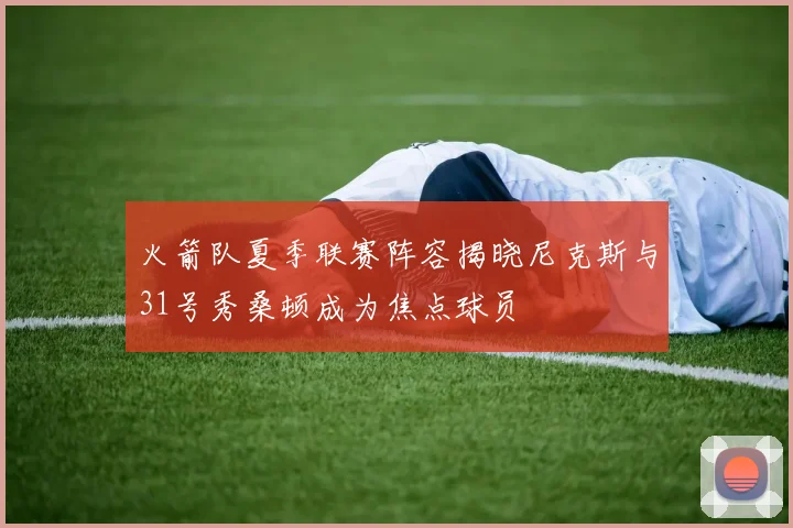 火箭队夏季联赛阵容揭晓尼克斯与31号秀桑顿成为焦点球员