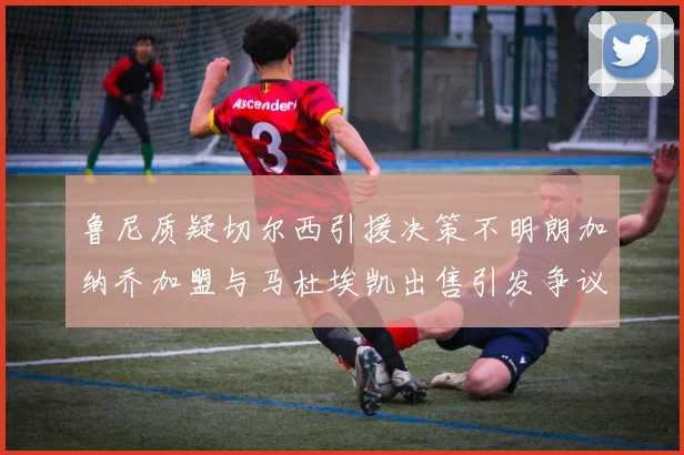 鲁尼质疑切尔西引援决策不明朗加纳乔加盟与马杜埃凯出售引发争议