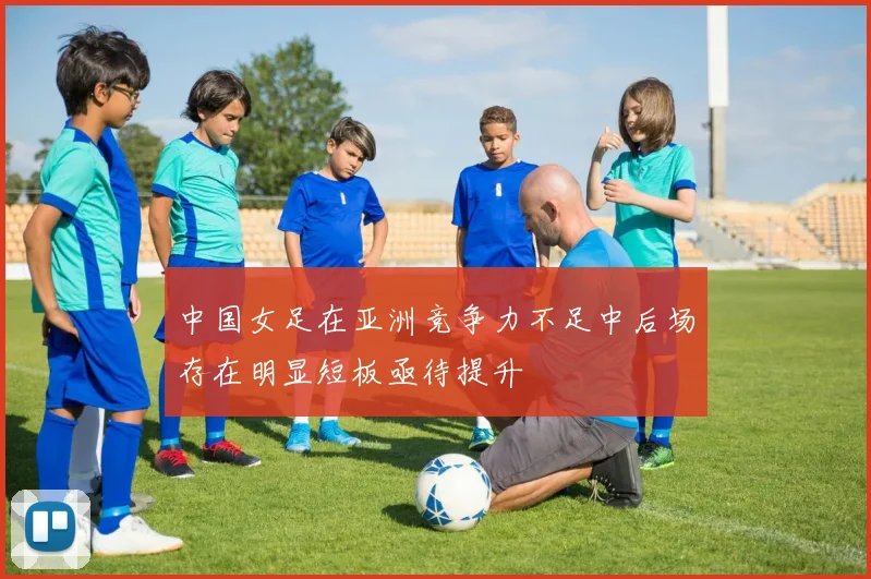 中国女足在亚洲竞争力不足中后场存在明显短板亟待提升